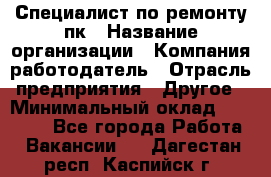 Специалист по ремонту пк › Название организации ­ Компания-работодатель › Отрасль предприятия ­ Другое › Минимальный оклад ­ 20 000 - Все города Работа » Вакансии   . Дагестан респ.,Каспийск г.